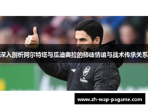 深入剖析阿尔特塔与瓜迪奥拉的师徒情谊与战术传承关系