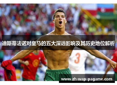 迪斯蒂法诺对皇马的五大深远影响及其历史地位解析