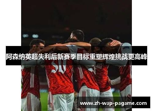 阿森纳英超失利后新赛季目标重塑辉煌挑战更高峰