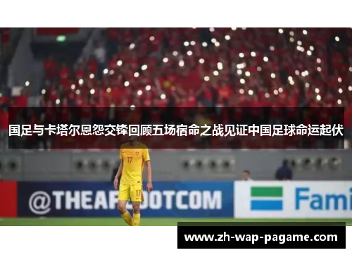国足与卡塔尔恩怨交锋回顾五场宿命之战见证中国足球命运起伏